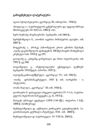 108
გამოყენებული ლიტერატურა:
აგათა სქოლასტიკოსი, გეორგიკა III, თბილისი, 1936 წ.;
ანთელავა ი., საქართველოს ცენტრალური და ადგილობრივი
მმართველები XI-XIII ს.ს; 1983 წ. თბ.;
ბერი ბაქრაძე, მოგზაურობა სვანეთში, თბ.1864 წ.;
ბერძენიშვილი ნ., ათონის ივერთა მონასტრის აღაპები. თბ.
2007 წ.;
ბოგვერაძე ა., პრისკე პანიონელის ერთი ცნობის შესახებ,
„ივანე ჯავახიშვილის დაბადების 100 წლისადმი მიძღვნილი
კრებული“თბ. 1976 წ. გვ.197;
გოილაძე ვ., ვახტანგ გორგასალი და მისი ისტორიკოსი თბ.
1991 წ. გვ.100;
თაყაიშვილი ე., არქეოლოგიური ექსპედიცია ლეჩხუმ-
სვანეთში 1910 წელს. პარიზი, 1937 წ.;
თეოფანე ჟამთააღმწერელი „გეორგიკა“ IV; თბ. 1962 წ.;
იოანე დრასხანაკერტელი, 1937 წ. თბ. თარგმანი - ი.
აბულაძის;
იოანა მალალა, „გეორგიკა“ III; თბ. 1936 წ.;
ლომოური ნ. დასავლეთ არგვეთი (ეგრისი) IV-V ს.ს., საქართ-
ველოს ისტორიის ნარკვევები, ტ. II, 1973 წ.;
მათეუს ურჰაეცი ედესელი (1070-1144 წწ.), ისტორია I ნაწ.;
1898 წ. [სომხურად]
მუსხელიშვილი დ. აფშილთა ეთნიკური კუთვნილების სა-
კითხისათვის, ჟურნალი არტანუჯი, N10. თბ. 2000 წ.;
მუსხელიშვილი დ. საქართველო IV-VIII სს. 2003 წ.;
 