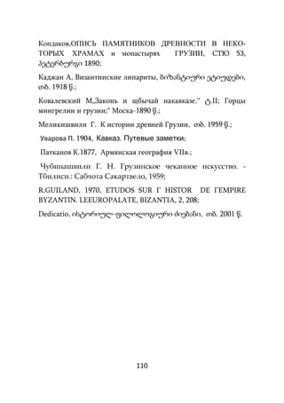 110
Кондаков,ОПИСЬ ПАМЯТНИКОВ ДРЕВНОСТИ В НЕКО-
ТОРЫХ ХРАМАХ и монастырях ГРУЗИИ, СТЮ 53,
პეტერბურგი 1890;
Каджан А, Византииские липариты, ბიზანტიური ეტიუდები,
თბ. 1918 წ.;
Ковалевский М„Законь и щбычай накавказе.“ ტ.II; Горцы
мингрелии и грузии;“ Моска-1890 წ.;
Меликишвили Г. К истории древней Грузии, თბ. 1959 წ.;
Уварова П. 1904, Кавказ. Путевые заметки;
Патканов К.1877, Армянская география VIIв.;
Чубинашвили Г. Н. Грузинское чеканное искусство. -
Тбилиси.: Сабчота Сакартвело, 1959;
R.GUILAND, 1970, ETUDOS SUR I’ HISTOR DE I’EMPIRE
BYZANTIN. LEEUROPALATE, BIZANTIA, 2, 208;
Dedicatio, ისტორიულ-ფილოლოგიური ძიებანი, თბ. 2001 წ.
 