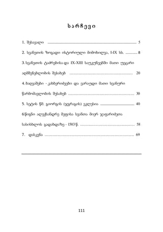 111
ს ა რ ჩ ე ვ ი
1. შესავალი ...................................................................................................................... 5
2. სვანეთის ზოგადი ისტორიული მიმოხილვა, I-IX სს. ............ 8
3. სვანეთის ტაძრებისა და IX-XIII საუკუნეებში მათი უეცარი
აღმშენებლობის შესახებ …………………………………………. 20
4. ბაღვაშები - კახბერიძეები და ვარაუდი მათი სვანური
წარმომავლობის შესახებ …………………………………………… 30
5. სეტის წმ. გიორგის (ჯგრაგის) ეკლესია ............................................. 40
6.წიგნი ალექსანდრე მეფისა სვანთა მიერ ჯაფარიძეთა
სასისხლოს გადახდაზე - 1503 წ. …………………………………… 58
7. დასკვნა …………………………………………………………… 69
 