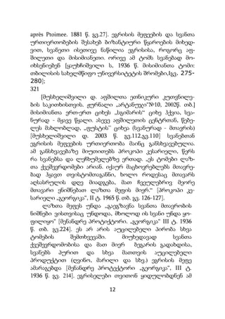 12
après Ptoimee. 1881 წ. გვ.27]. ეგრისის მეფეების და სვანთა
ურთიერთობების შესახებ ბიზანტიური წყაროების მიხედ-
ვით, სვანეთი ისეთივე ნაწილია ეგრისისა, როგორც აფ-
შილეთი და მისიმიანეთი. ორივე ამ ტომს სვანებად მო-
იხსენიებენ [ყაუხჩიშვილი ს, 1936 წ. მისიმიანთა ტომი:
თბილისის სახელმწიფო უნივერსიტეტის შრომები,Iგვ. 275-
280];
321
[მუსხელიშვილი დ. აფშილთა ეთნიკური კუთვნილე-
ბის საკითხისთვის. ჟურნალი „არტანუჯი“№10, 2002წ. თბ.]
მისიმიანთა ერთ-ერთ ციხეს „სგიმარის“ ციხე ჰქვია, სვა-
ნურად - მჟავე წყალი. ასევე აფშილეთის ცენტრთან, წებე-
ლეს მახლობლად, „ფუსტის’’ ციხეა (სვანურად - მთავრის)
[მუსხელიშვილი დ. 2003 წ. გვ.112,გვ.110] სვანებთან
ეგრისის მეფეების ურთიერთობა მაინც განსხვავებულია.
ამ განსხვავებაზე მიუთითებს პროკოპი კესარიელი, წერს
რა სვანებსა და ლეჩხუმელებზე ერთად. „ეს ტომები ლაზ-
თა ქვეშევრდომები არიან. იქაურ მაცხოვრებლებს მთავრე-
ბად ჰყავთ თვისტომთაგანნი, ხოლო როდესაც მთავარს
აღსასრულის დღე მიადგება, მათ ჩვეულებრივ მეორე
მთავარი ენიშნებათ ლაზთა მეფის მიერ.“ [პროკოპი კე-
სარიელი „გეორგიკა“, II ტ. 1965 წ. თბ. გვ. 126-127].
ლაზთა მეფეს უნდა „გაეგზავნა სვანთა მთავრობის
ნიშნები ვისთვისაც უნდოდა, მხოლოდ ის სვანი უნდა ყო-
ფილიყო“ [მენანდრე პროტიქტორი. „გეორგიკა“ III ტ. 1936
წ. თბ. გვ.224]. ეს არ არის აუცილებელი პირობა სხვა
ტომების შემთხვევაში. მიუხედავად სვანთა
ქვეშევრდომობისა და მათ მიერ ბეგარის გადახდისა,
სვანებს პურით და სხვა მათთვის აუცილებელი
პროდუქტით (ღვინო, მარილი და სხვ.) ეგრისის მეფე
ამარაგებდა [მენანდრე პროტექტორი „გეორგიკა“, III ტ.
1936 წ. გვ. 214]. ეგრისელები თვითონ ყიდულობდნენ ამ
 