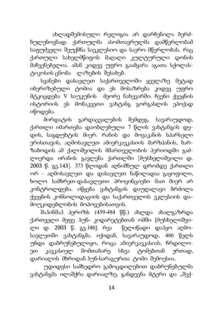 14
ახლადშემოსული რელიგია არ დარჩენილა ბერძ-
ნულენოვნად. ქართულმა ასომთავრულმა დამწერლობამ
საფუძველი შეუქმნა საეკლესიო და საერო მწერლობას, რაც
ქართული სახელმწიფოს მაღალი კულტურული დონის
მაჩვენებელია. ამან კიდევ უფრო გაამყარა აგათა სქოლას-
ტიკოსის ცნობა ლაზების შესახებ.
სვანები დასავლეთ საქართველოში ყველაზე მეტად
იბერიზებული ტომია და ეს მოსაზრება კიდევ უფრო
მტკიცდება V საუკუნის მეორე ნახევარში. ჩვენი ქვეყნის
ისტორიის ეს მონაკვეთი ვახტანგ გორგასლის ეპოქად
იწოდება.
მირდატის გარდაცვალების შემდეგ, სავარაუდოდ,
ქართლი იმართება დაობლებული 7 წლის ვახტანგის დე-
დის, საგდუხტის მიერ. რანის და მოვაკანის სპარსელი
ერისთავის, აღმოსავლეთ ამიერკავკასიის მარზპანის, ბარ-
ზაბოდის ამ ქალიშვილის მმართველობის პერიოდში გაძ-
ლიერდა ირანის გავლენა ქართლში [მუსხელიშვილი დ.
2003 წ. გვ.143]. 373 წლიდან აღნიშნულ დრომდე ქართლი
ორ - აღმოსავლეთ და დასავლეთ ნაწილადაა გაყოფილი,
ხოლო სამხრეთ-დასავლეთი პროვინციები მათ მიერ არ
კონტროლდება. იწყება ვახტანგის დაუღალავი ბრძოლა
ქვეყნის კონსოლიდაციის და საქართველოს ეკლესიის და-
მოუკიდებლობის მოპოვებისათვის.
შაჰინშაჰ პეროზს (459-484 წწ.) ახლდა ახალგაზრდა
ქართველი მეფე ჰუნ- კიდარეტებთან ომში [მუსხელიშვი-
ლი დ. 2003 წ. გვ.146]. რვა წელიწადი დაჰყო აღმო-
სავლეთში ვახტანგმა. იქიდან, სავარაუდოდ, 466 წელს
უნდა დაბრუნებულიყო, როცა ამიერკავკასიას, ჩრდილო-
ეთ კავკასიელ მომთაბარე სხვა ტომებთან ერთად,
დარიალის მხრიდან ჰუნ-სარაგურთა ტომი შემოესია.
უდიდესი სამხედრო გამოცდილებით დაბრუნებულმა
ვახტანგმა ილაშქრა დარიალზე, განდევნა მტერი და „შექ-
 