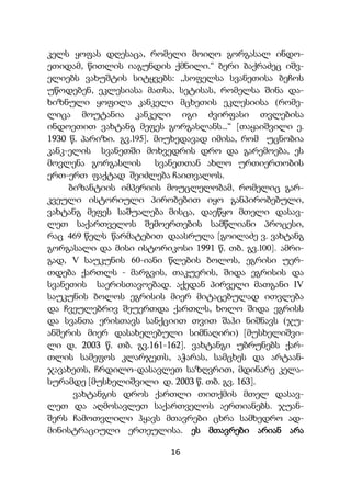 16
კელს ყოფას დღესაცა, რომელი მოიღო გორგასალ ინდო-
ეთიდამ, წითლის იაგუნდის ქმნილი.“ ბერი ბაქრაძეც იშვ-
ელიებს ვახუშტის სიტყვებს: „სოფელსა სვანეთისა ბეჩოს
უწოდებენ, ეკლესიასა მათსა, სეტისას, რომელსა შინა და-
ხიზნული ყოფილა კანკელი მცხეთის ეკლესიისა (რომე-
ლიცა მოუტანია კანკელი იგი ძვირფასი თვლებისა
ინდოეთით ვახტანგ მეფეს გორგასლანს...“ [თაყაიშვილი ე.
1930 წ. პარიზი. გვ.195]. მიუხედავად იმისა, რომ უცნობია
კანკ-ელის სვანეთში მოხვედრის დრო და გარემოება, ეს
მოვლენა გორგასლის სვანეთთან ახლო ურთიერთობის
ერთ-ერთ ფაქტად შეიძლება ჩაითვალოს.
ბიზანტიის იმპერიის მოუცლელობამ, რომელიც გარ-
კვეული ისტორიული პირობებით იყო განპირობებული,
ვახტანგ მეფეს საშუალება მისცა, დაეწყო მთელი დასავ-
ლეთ საქართველოს შემოერთების სამწლიანი პროცესი,
რაც 469 წელს წარმატებით დაასრულა [გოილაძე ვ. ვახტანგ
გორგასალი და მისი ისტორიკოსი 1991 წ. თბ. გვ.100]. ამრი-
გად, V საუკუნის 60-იანი წლების ბოლოს, ეგრისი უერ-
თდება ქართლს - მარგვის, თაკუერის, შიდა ეგრისის და
სვანეთის საერისთავოებად. აქედან პირველი მათგანი IV
საუკუნის ბოლოს ეგრისის მიერ მიტაცებულად ითვლება
და ჩვეულებრივ შეუერთდა ქართლს, ხოლო შიდა ეგრისს
და სვანთა ერისთავს სანქციით თვით შაჰი ნიშნავს (ჯუ-
ანშერის მიერ დასახელებული სიმნაღირი) [მუსხელიშვი-
ლი დ. 2003 წ. თბ. გვ.161-162]. ვახტანგი უბრუნებს ქარ-
თლის სამეფოს კლარჯეთს, აჭარას, სამცხეს და არტაან-
ჯავახეთს, ჩრდილო-დასავლეთ საზღვრით, მდინარე კელა-
სურამდე [მუსხელიშვილი დ. 2003 წ. თბ. გვ. 163].
ვახტანგის დროს ქართლი თითქმის მთელ დასავ-
ლეთ და აღმოსავლეთ საქართველოს აერთიანებს. ჯუან-
შერს ჩამოთვლილი ჰყავს მთავრები ცხრა სამხედრო ად-
მინისტრაციული ერთეულისა. ეს მთავრები არიან არა
 