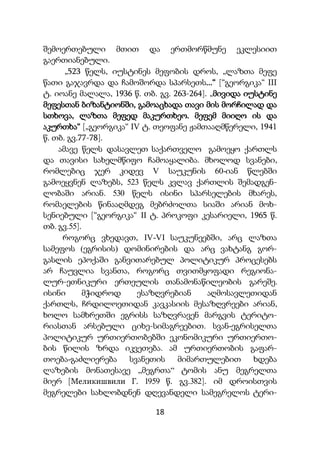 18
შემოერთებული მთით და ერთმორწმუნე ეკლესიით
გაერთიანებული.
„523 წელს, იუსტინეს მეფობის დროს, „ლაზთა მეფე
წათი გაჯავრდა და ჩამოშორდა სპარსეთს...“ [“გეორგიკა“ III
ტ. იოანე მალალა, 1936 წ. თბ. გვ. 263-264]. „მივიდა იუსტინე
მეფესთან ბიზანტიონში, გამოაცხადა თავი მის მორჩილად და
სთხოვა, ლაზთა მეფედ მაკურთხეო. მეფემ მიიღო ის და
აკურთხა“ [„გეორგიკა“ IV ტ. თეოფანე ჟამთააღმწერელი, 1941
წ. თბ. გვ.77-78].
ამავე წელს დასავლეთ საქართველო გამოეყო ქართლს
და თავისი სახელმწიფო ჩამოაყალიბა. მხოლოდ სვანები,
რომლებიც ჯერ კიდევ V საუკუნის 60-იან წლებში
გამოეყვნენ ლაზებს, 523 წელს კვლავ ქართლის შემადგენ-
ლობაში არიან. 530 წელს ისინი სპარსელების მხარეს,
რომაელების წინააღმდეგ მებრძოლთა სიაში არიან მოხ-
სენიებული [“გეორგიკა“ II ტ. პროკოფი კესარიელი, 1965 წ.
თბ. გვ.55].
როგორც ვხედავთ, IV-VI საუკუნეებში, არც ლაზთა
სამეფოს (ეგრისის) დომინირების და არც ვახტანგ გორ-
გასლის ეპოქაში განვითარებულ პოლიტიკურ პროცესებს
არ ჩაუვლია სვანთა, როგორც თვითმყოფადი რეგიონა-
ლურ-ეთნიკური ერთეულის თანამონაწილეობის გარეშე.
ისინი მჭიდროდ ესაზღვრებიან აღმოსავლეთიდან
ქართლს, ჩრდილოეთიდან კავკასიის მესაზღვრეები არიან,
ხოლო სამხრეთში ეგრისს საზღვრავენ მარგვის ტერიტო-
რიასთან არსებული ციხე-სიმაგრეებით. სვან-ეგრისელთა
პოლიტიკურ ურთიერთობებში ეკონომიკური ურთიერთო-
ბის წილის ზრდა იკვეთება. ამ ურთიერთობის გაფარ-
თოება-გაძლიერება სვანეთის მიმართულებით ხდება
ლაზების მონათესავე „მეგრთა“ ტომის ანუ მეგრელთა
მიერ [Меликишвили Г. 1959 წ. გვ.382]. იმ დროისთვის
მეგრელები სახლობდნენ დღევანდელი სამეგრელოს ტერი-
 