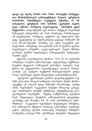 22
დიდი და მცირე ზომის ორი ზარი, რიპიდები (სამღვდე-
ლო მსახურებისთვის გამოსაყენებელი ნივთი); ვერცხლის
სირინოზი, ჩამოსხმული საკმევლის შესანახი 41 სმ.
სიმაღლით; ვერცხლის ორი ბარძიმი; ჯვარცმის პატარა
ხატი ოქროსი, რომელიც სავარაუდოდ სახარების ყდის
ზედაპირია (თაყაიშვილმა ვერ მოიძია, შემდგომ ნიჟარაძემ
ჩამოუტანა თბილისში). ეს არის არასრული ჩამონათვალი
იმ საგანძურისა, რომელიც აღწერისა და შედარების შემ-
დეგ, უცვლელად და უდანაკარგოდ გადაეცა მუზეუმს XX
ს-ის 30-იან წლებში. მანამდე იგი ცხრა საუკუნის გან-
მავლობაში ინახებოდა ხან ტაძარში, ხან ამ ტაძრის გვართა
საგვარეულო კოშკებში, „ლელ-ჯგრააგის“ [სეტის წმინდა
გიორგის ტაძრის საგვარეულო საზოგადოება] მეთვალყუ-
რეობის ქვეშ.
ექვთიმე თაყაიშვილის ცნობით, IX-X სს.-ის სვანეთში
არსებული ხატების ცხრა/მეათედი ადგილზევეა შექმნილი.
ხატების შეკვეთის სიმრავლემ გამოიწვია სვანური ხატ-
წერის და ჭედურობის თვითმყოფადი სკოლის ჩამოყა-
ლიბება. ე.წ. სვანური ხატწერის ჩამოყალიბებაში დიდი
როლი შეასრულა მეფის მხატვრების თანამონაწილეობამ.
ქტიტორი გვარისთვის ტაძრის დაკომპლექტების საქ-
მეში ერთ-ერთ მთავარ სიძნელეს სახარების შეძენა წარმო-
ადგენდა. ეს ძალიან დიდ სახსრებს მოითხოვდა. გარდა
ამისა, ხელნაწერი საეკლესიო წიგნები მხოლოდ გარკვე-
ულ სამონასტრო კერებში იქმნებოდა, უმეტესწილად ტაო-
კლარჯეთის სავანეებში. ჩვენდა სამწუხაროდ, სვანების
მიერ შესყიდული წიგნების უმრავლესობამ დღევანდე-
ლობამდე ვერ მოაღწია (ან არ არის გამოჩენილი). შემო-
რჩენილი საეკლესიო ხელნაწერი წიგნებიდან, მინაწერე-
ბის სიმრავლით მესტიის ოთხთავი გამოირჩევა. საყურად-
ღებოა აგრეთვე ადიშის ოთხთავზე არსებული მინაწერი,
რომელშიც კარგად ჩანს აღნიშნული წიგნების შესყიდვის
 