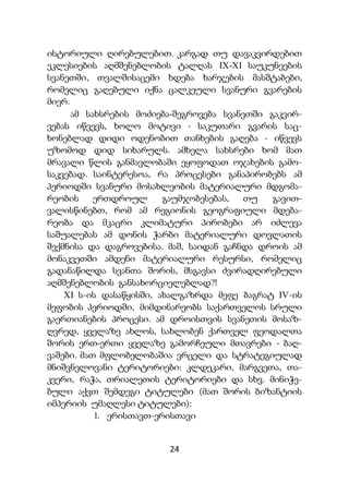 24
ისტორიული ღირებულებით. კარგად თუ დავაკვირდებით
ეკლესიების აღმშენებლობის ტალღას IX-XI საუკუნეების
სვანეთში, თვალშისაცემი ხდება ხარჯების მასშტაბები,
რომელიც გაღებული იქნა ცალკეული სვანური გვარების
მიერ.
ამ სახსრების მოძიება-შეგროვება სვანეთში გაკვირ-
ვებას იწვევს, ხოლო მოტივი - საკუთარი გვარის საც-
ხონებლად დიდი ოდენობით თანხების გაღება - იწვევს
უზომოდ დიდ სიხარულს. ამხელა სახსრები ხომ მათ
მრავალი წლის განმავლობაში ეყოფოდათ ოჯახების გამო-
საკვებად. საინტერესოა, რა პროცესები განაპირობებს ამ
პერიოდში სვანური მოსახლეობის მატერიალური მდგომა-
რეობის ერთდროულ გაუმჯობესებას, თუ გავით-
ვალისწინებთ, რომ ამ რეგიონის გეოგრაფიული მდება-
რეობა და მკაცრი კლიმატური პირობები არ იძლევა
საშუალებას ამ დონის ჭარბი მატერიალური დოვლათის
შექმნისა და დაგროვებისა. მაშ, საიდან გაჩნდა დროის ამ
მონაკვეთში ამდენი მატერიალური რესურსი, რომელიც
გადანაწილდა სვანთა შორის, მსგავსი ძვირადღირებული
აღმშენებლობის განსახორციელებლად?!
XI ს-ის დასაწყისში, ახალგაზრდა მეფე ბაგრატ IV-ის
მეფობის პერიოდში, მიმდინარეობს საქართველოს სრული
გაერთიანების პროცესი. ამ დროისთვის სვანეთის მოსაზ-
ღვრედ, ყველაზე ახლოს, სახლობენ ქართველ ფეოდალთა
შორის ერთ-ერთი ყველაზე გამორჩეული მთავრები - ბაღ-
ვაშები. მათ მფლობელობაშია ვრცელი და სტრატეგიულად
მნიშვნელოვანი ტერიტორიები: კლდეკარი, მარგვეთა, თა-
კვერი, რაჭა, თრიალეთის ტერიტორიები და სხვ. მინიჭე-
ბული აქვთ შემდეგი ტიტულები (მათ შორის ბიზანტიის
იმპერიის უმაღლესი ტიტულები):
1. ერისთავთ-ერისთავი
 