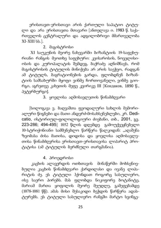 25
ერისთავთ-ერისთავი არის ქართული საპატიო ტიტუ-
ლი და არა ერისთავთა მთავარი [ანთელავა ი. 1983 წ. საქა-
რთველოს ცენტრალური და ადგილობრივი მმართველობა
XI-XIII სს.].
2. მაგისტროსი
XI საუკუნის მეორე ნახევარში ბიზანტიის 19-საფეხუ-
რიანი რანგის მეოთხე საფეხური: კეისაროსის, ნოველისი-
ოსის და კუროპალატის შემდეგ. ბაქრაძე აღნიშნავს, რომ
მაგისტროსის ტიტულის მინიჭება არ არის საეჭვო, რადგან
ამ ტიტულს, ბაგრატიონების გარდა, ფლობდნენ ბიზან-
ტიის სამსახურში მყოფი ვინმე ჩორთოვანელი, ვინმე გიო-
რგი, აგრეთვე კახეთის მეფე კვირიკე III [Кондаков, 1890 წ.,
პეტერბურგი].
3. ყოვლისა აღმოსავლეთის წინამძღვარი
[სილოგავა ვ. ბაღვაშთა ფეოდალური სახლის მემორი-
ალური წიგნები და მათი ანდერძ-მოსახსენებლები, კრ. Dedi-
catio, ისტორიულ-ფილოლოგიური ძიებანი, თბ., 2001, გვ.
223-286; 494-495] 1052 წლის დღემდე გამოუქვეყნებელი
10-სტრიქონიანი სამშენებლო წარწერა წალკიდან: „აღაშენა
ზეობასა ძისა მათისა, დიდისა და ყოვლისა აღმოსავლე-
თისა წინამძღვრისა ერისთავთ-ერისთავისა ლიპარიტ პრო-
ტატისა (ამ ტიტულის ბერძნული თარგმანია).
4. პროედროსი
კაცხის ალავერდის ოთხთავის მინაწერში მოხსენიე-
ბულია კაცხის წინამძღვარი ქარდილასი და ივანე ლიპა-
რიტის ძე. ეს ტიტული ჰქონდათ როგორც სასულიერო,
ისე საერო პირებს. მას ფლობდა ნიკიფორე ბოტანიტე,
მარიამ მართა ყოფილის მეორე მეუღლე, გამეფებამდე
(1078-1081 წწ). ამას მისი შესაკიდი ბეჭდის წარწერა ადას-
ტურებს. ეს ტიტული სასულიერო რანგში მარტო სვინგე-
 
