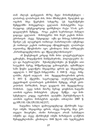 27
თან ახლავს დამკვეთის 40-ზე მეტი მოსახსენებელი -
ლიპარიტ ლიპარიტის ძის, მისი მშობლების, შვილების და
ოჯახის სხვა წევრების სახელზე. (ეს ხელნაწერები
შემდგომში მოხვედრილა გელათის მონასტერში; სავა-
რაუდოდ, უმემკვიდრეოდ დარჩენილი რატი VI-ის გარ-
დაცვალების შემდეგ, როცა კაცხის საერისთავო მამული
გადაეცა გელათის მონასტერს). მის მიერ კაცხის მონას-
ტრისთვის ასევე შესყიდულ იქნა და მისივე სახსრებით
შეიმკო ე.წ. ალავერდის ოთხთავი (სამართლიანი იქნებოდა
ეს ოთხთავი კაცხის ოთხთავად იწოდებოდეს). ლიპარიტი
თვითონაც მწიგნობარი იყო. ცნობილია მისი თხზულება
„მართმადიდებლობისა და მწვალებლობისათვის“.
ამ წიგნებიდან კარგად ჩანს მისი ლიტერატურული
გემოვნება, მოღვაწეობის მასშტაბურობა, პოლიტიკური ძა-
ლა და მატერიალური შესაძლებლობები. ეს წიგნები ათი
საუკუნის მერეც ბრწყინვალედ გამოიყურება. აღნიშნული
სამი წიგნი გადაიწერა სხვადასხვა დროს და სხვადასხვა
ადგილას: 1. 1047 წელს მანგლისში; 2. 1048 წ. ასევე მანგ-
ლისში, ანტონ თულაის ძის მღვდელმთავრობის დროს;
3. 1053 წ. აწყურში, სავარაუდოდ, თურქ-სელჩუკების
ტყვეობიდან ლიპარიტის გამოხსნის შემდეგ, არსენ ეპის-
კოპოსის მარზაპნის, ბოცო ჯაყელის ძის მღვდელმთავ-
რობისას. უკვე სინას მთაზე ბერად ყოფნისას, ბაღვაში
ათონის ივერთა მონასტრის უხვად შემწეა. იგი მოხ-
სენებულია კიდეც ივერონის აღაპებში. [ბერძენიშვილი ნ.
ათონის ივერთა მონასტრის აღაპები. თბილისი 2007 წ.
გვ.109,110,-126,129,133,142,217].
ბაღვაშთა სახლი დამოუკიდებლად აწარმოებს საგა-
რეო ომებს. სხვადასხვა დროს, ისევე როგორც სხვა ქარ-
თველი მთავრები, ისინი ჩართული არიან სამამულო
ომებში და ასევე აწარმოებენ ომებს ბიზანტიის ლაშქრის
შემადგენლობაში. ცნობილია 1048 წლის ომი სელჩუკების
 