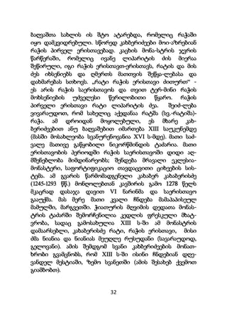 32
ბაღვაშთა სახლის ის შტო ატარებდა, რომელიც რაჭაში
იყო დამკვიდრებული. სწორედ კახბერიძეები მოი-აზრებიან
რაჭის პირველ ერისთავებად. კაცხის მონა-სტრის ჯვრის
წარწერაში, რომელიც ივანე ლიპარიტის ძის მიერაა
შეწირული, იგი რაჭის ერისთავთ-ერისთავს, რატის და მის
ძეს იხსენიებს და ღმერთს მათთვის შეწყა-ლებასა და
დახმარებას სთხოვს. ,,რატი რაჭის ერისთავი ძითურთ“ -
ეს არის რაჭის საერისთავოს და თვით ტერ-მინი რაჭის
მოხსენიების უძველესი წერილობითი წყარო. რაჭის
პირველი ერისთავი რატი ლიპარიტის ძეა. შეიძ-ლება
ვივარაუდოთ, რომ სახელიც აქედანაა რატშა (სვ.-რატიშა)-
რაჭა. ამ დროიდან მოყოლებული, ეს მხარე კახ-
ბერიძეებით ანუ ბაღვაშებით იმართება XIII საუკუნემდე
(მასში მოსახლეობა სვანურენოვანია XVI ს-მდე). მათი საძ-
ვალე მათივე გაწყობილი ნიკორწმინდის ტაძარია. მათი
ერისთავობის პერიოდში რაჭის საერისთავოში დიდი აღ-
მშენებლობა მიმდინარეობს; შენდება მრავალი ეკლესია-
მონასტერი, საფორტიფიკაციო თავდაცვითი ციხეების სის-
ტემა. ამ გვარის წარმომადგენელი კახაბერ კახაბერისძე
(1245-1293 წწ.) მონღოლებთან კავშირის გამო 1278 წელს
მკაცრად დასაჯა დავით VI ნარინმა და საერისთავო
გააუქმა. მას მერე მათი კვალი ჩნდება მამაპაპისეულ
მამულში, მარგვეთში. ჭიათურის მღვიმის დედათა მონას-
ტრის ტაძარში შემორჩენილია კედლის ფრესკული მხატ-
ვრობა, სადაც გამოსახულია XIII ს-ში ამ მონასტრის
დამაარსებლი, კახაბერისძე რატი, რაჭის ერისთავი, მისი
ძმა ნიანია და ნიანიას მეუღლე რუსუდანი (სავარაუდოდ,
გელოვანი). ამის შემდგომ სვანი კახბერიძეების მონათ-
ხრობი გვამცნობს, რომ XIII ს-ში ისინი ჩნდებიან დღე-
ვანდელ მესტიაში, ზემო სვანეთში (ამის შესახებ ქვემოთ
გიამბობთ).
 