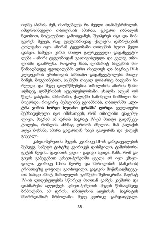 35
ივანე აბაზას ძემ, ისარგებლეს რა ძველი თანამებრძოლის,
იმდროინდელი თბილისის ამირას, ჯაფარი იბნ-ალის
ნდობით, მოტყუებით გამოიყვანეს, შეიპყრეს იგი და მიჰ-
გვარეს მეფეს, რაც ფაქტობრივად ქალაქის დაბრუნების
ტოლფასი იყო. ამირამ ტყვეობაში თითქმის ხუთი წელი
დაჰყო. სამეფო კარმა მიიღო გაურკვეველი გადაწყვეტი-
ლება - ამირა ტყვეობიდან გაათავისუფლა და კვლავ თბი-
ლისში დააბრუნა. როგორც ჩანს, ლიპარიტ ბაღვაშის მო-
წინააღმდეგე ფეოდალებმა დრო იხელთეს და ბაგრატ IV-ს
კლდეკარის ერისთავის საზიანო გადაწყვეტილება მიაღე-
ბინეს. მოგვიანებით, საქმეში თავად ლიპარიტ ბაღვაში ჩა-
რეულა და მეფე დაურწმუნებია თბილისის ამირის წინა-
აღმდეგ ლაშქრობის აუცილებლობაში. ახალმა ალყამ ორ
წელს გასტანა. ამასობაში, ქალაქში საშინელი შიმშილი ჩა-
მოვარდა. როგორც მემატიანე გვიამბობს, თბილისში ,,ლი-
ტრა ვირის ხორცი ხუთასი დრაჰმა“ ღირდა. ყველაფერი
შემზადებული იყო იმისათვის, რომ თბილისი დაცემუ-
ლიყო, მაგრამ ამ დროს ბაგრატ IV-ემ მიიღო გადაწყვე-
ტილება, რომლის ახსნაც ერთობ ძნელია. მან ქალაქის
ალყა მოხსნა, ამირა ჯაფართან ზავი გააფორმა და ქალაქს
გაეცალა.
კახეთ-ჰერეთის მეფის, კვირიკე III-ის გარდაცვალების
შემდეგ, სამეფო ტახტზე კვირიკეს დისშვილი, ტაშირძორა-
გეტის მეფის, დავითის ვაჟი - გაგიკი ავიდა. ჩანს, რომ გა-
გიკის გამეფებით კახეთ-ჰერეთში ყველა არ იყო კმაყო-
ფილი. კვირიკე III-ის მეორე და მარილისის (პანკისის)
ერისთავზე ყოფილა გათხოვილი. გაგიკის მოწინააღმდეგე-
თა ბანაკი აშოტ მარილელის გარშემო შემოიკრიბა. ბაგრატ
IV-ის დიდებულებმა სწორედ მათთან გააბეს კავშირი და
დახმარება აღუთქვეს კახეთ-ჰერეთის მეფის წინააღმდეგ
ბრძოლაში. ამ დროს, თბილისის აღებისას, ბაგრატის
მხარრდამხარ ბრძოლაში, მეფე კვირიკე გარდაიცვალა.
 