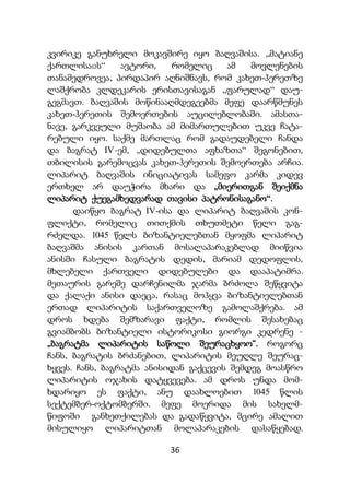 36
კვირიკე განუხრელი მოკავშირე იყო ბაღვაშისა. ,,მატიანე
ქართლისაჲს“ ავტორი, რომელიც ამ მოვლენების
თანამედროვეა, პირდაპირ აღნიშნავს, რომ კახეთ-ჰერეთზე
ლაშქრობა კლდეკარის ერისთავისაგან ,,ფარულად“ დაუ-
გეგმავთ. ბაღვაშის მოწინააღმდეგეებმა მეფე დაარწმუნეს
კახეთ-ჰერეთის შემოერთების აუცილებლობაში. ამასთა-
ნავე, გარკვეული მუშაობა ამ მიმართულებით უკვე ჩატა-
რებული იყო. საქმე მართლაც რომ გადაუდებელი ჩანდა
და ბაგრატ IV-ემ, „დიდებულთა აფხაზთა“ შეგონებით,
თბილისის გარემოცვას კახეთ-ჰერეთის შემოერთება არჩია.
ლიპარიტ ბაღვაშის ინიციატივას სამეფო კარმა კიდევ
ერთხელ არ დაუჭირა მხარი და „მიერითგან შეიქმნა
ლიპარიტ ქუეგამხედვარად თავისი პატრონისაგანო“.
დაიწყო ბაგრატ IV-ისა და ლიპარიტ ბაღვაშის კონ-
ფლიქტი, რომელიც თითქმის თხუთმეტი წელი გაგ-
რძელდა. 1045 წელს ბიზანტიელებთან მყოფმა ლიპარიტ
ბაღვაშმა ანისის კართან მოსალაპარაკებლად მიიწვია
ანისში ჩასული ბაგრატის დედის, მარიამ დედოფლის,
მხლებელი ქართველი დიდებულები და დააპატიმრა.
მეთაურის გარეშე დარჩენილმა ჯარმა ბრძოლა შეწყვიტა
და ქალაქი ანისი დაეცა, რასაც მოჰყვა ბიზანტიელებთან
ერთად ლიპარიტის საქართველოზე გამოლაშქრება. ამ
დროს ხდება შემზარავი ფაქტი, რომლის შესახებაც
გვიამბობს ბიზანტიელი ისტორიკოსი გიორგი კედრენე -
„ბაგრატმა ლიპარიტის საწოლი შეურაცხყოო“. როგორც
ჩანს, ბაგრატის ბრძანებით, ლიპარიტის მეუღლე შეურაც-
ხყვეს. ჩანს, ბაგრატმა ანისიდან გაქცევის შემდეგ მოასწრო
ლიპარიტის ოჯახის დატყვევება. ამ დროს უნდა მომ-
ხდარიყო ეს ფაქტი, ანუ დაახლოებით 1045 წლის
სექტემბერ-ოქტომბერში. მეფე მოერიდა მის სახელმ-
წიფოში განხეთქილებას და გადაწყვიტა, მცირე ამალით
მისულიყო ლიპარიტთან მოლაპარაკების დასაწყებად.
 