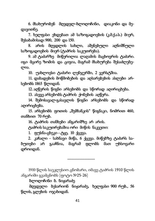 41
6. მსახურობენ მღვდელ-ბლოღოჩინი, დიაკონი და მე-
დავითნე.
7. ხელფასი ეხდებათ ამ საზოგადოების (კ.მ.ქ.ა.ს.) მიერ,
შესაბამისად: 900, 200 და 150.
8. არის მღვდლის სახლი, აშენებული აღნიშნული
საზოგადოების მიერ (ტაძრის საკუთრება).
9. ამ ტაძარზე მიწერილია ლაღამის მაცხოვრის ტაძარი.
იგი მცირე ზომის და ცივია, მაგრამ მსახურება შესაძლებე-
ლია.
10. უახლოესი ტაძარი ლენჯერში, 2 ვერსტშია.
11. დაბადების მოწმობების და აღსარებების ასლები არ-
სებობს 1865 წლიდან.
12. აღწერის წიგნი არსებობს და სწორად აღირიცხება.
13. ასევე არსებობს ტაძრის ქონების აღწერა.
14. შემოსავალ-გასავლის წიგნი არსებობს და სწორად
აღირიცხება.
15. არსებობს ფოთის „შემბანკის“ წიგნაკი, ნომრით 460,
თანხით 70 რუბ.
16. ტაძრის თანხები ანგარიშზე არ არის.
ტაძრის საკუთრებაშია ორი მიწის ნაკვეთი:
1. ფუსნა-ცხეკი - ტყე, 10 ქცევა.
2. კაჩალი - სახნავი მიწა, 6 ქცევა. მიწებზე ტაძარს სა-
ბუთები არ გააჩნია, მაგრამ ფლობს მათ უხსოვარი
დროიდან.
----------------------
1910 წლის საეკლესიო ცნობარი, იმავე ტაძრის 1910 წლის
ანგარიში გვამცნობს [ფოტო №25-26]
ბლოღოჩინი ბ. ნიჟარაძე
მღვდელი ბესარიონ ნიჟარაძე, ხელფასი 900 რუბ., 56
წლის, გლეხის ოჯახიდან.
 