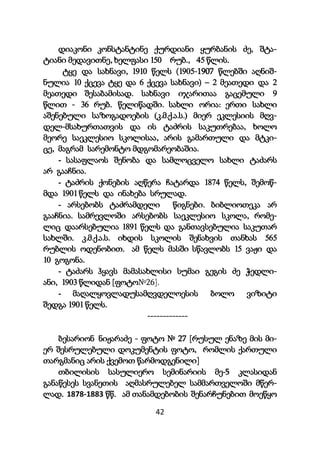 42
დიაკონი კონსტანტინე ქურდიანი ყურბანის ძე, შტა-
ტიანი მედავითნე, ხელფასი 150 რუბ., 45 წლის.
ტყე და სახნავი, 1910 წელს (1905-1907 წლებში აღნიშ-
ნულია 10 ქცევა ტყე და 6 ქცევა სახნავი) – 2 მეათედი და 2
მეათედი შესაბამისად. სახნავი იჯარითაა გაცემული 9
წლით - 36 რუბ. წელიწადში. სახლი ორია: ერთი სახლი
აშენებული საზოგადოების (კ.მ.ქ.ა.ს.) მიერ ეკლესიის მღვ-
დელ-მსახურთათვის და ის ტაძრის საკუთრებაა, ხოლო
მეორე საეკლესიო სკოლისაა, არის გამართული და მტკი-
ცე, მაგრამ სარემონტო მდგომარეობაშია.
- სასაფლაოს შენობა და სამლოცველო სახლი ტაძარს
არ გააჩნია.
- ტაძრის ქონების აღწერა ჩატარდა 1874 წელს, შემოწ-
მდა 1901 წელს და ინახება სრულად.
- არსებობს ტაძრამდელი წიგნები. ბიბლიოთეკა არ
გააჩნია. სამრევლოში არსებობს საეკლესიო სკოლა, რომე-
ლიც დაარსებულია 1891 წელს და განთავსებულია საკუთარ
სახლში. კ.მ.ქ.ა.ს. იხდის სკოლის შენახვის თანხას 565
რუბლის ოდენობით. ამ წელს მასში სწავლობს 15 ვაჟი და
10 გოგონა.
- ტაძარს ჰყავს მამასახლისი სუმაი გეგის ძე ჭედლი-
ანი, 1903 წლიდან [ფოტო№26].
- მაღალყოვლადუსამღვდელოესის ბოლო ვიზიტი
შედგა 1901 წელს.
-------------
ბესარიონ ნიჟარაძე - ფოტო № 27 [რუსულ ენაზე მის მი-
ერ შესრულებული დოკუმენტის ფოტო, რომლის ქართული
თარგმანიც არის ქვემოთ წარმოდგენილი]
თბილისის სასულიერო სემინარიის მე-5 კლასიდან
განაწესეს სვანეთის აღმასრულებელ სამმართველოში მწერ-
ლად. 1878-1883 წწ. ამ თანამდებობის შენარჩუნებით მოეწყო
 