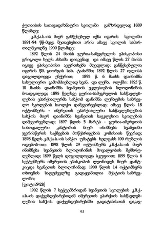 43
ქუთაისის სათავადაზნაურო სკოლაში გამზრდელად 1889
წლამდე;
კ.მ.ქ.ა.ს.-ის მიერ განწესებულ იქნა იფარის სკოლაში
1891-94 წწ-მდე; შეთავსებით არის ამავე სკოლის სამარ-
თალმცოდნე 1900 წლამდე;
1892 წლის 24 მაისს გურია-სამეგრელოს ეპისკოპოსი
გრიგოლი ხელს ასხამს დიაკვნად და იმავე წლის 27 მაისს
იგივე ეპისკოპოსი აკურთხებს მღვდლად; განწესებულია
იფარის წმ. გიორგის სახ. ტაძარში; 1892 წლის 27 ივლისს
დაჯილდოვდა ენქერით; 1895 წ. 6 მაისს დაინიშნა
სასულიერო გამომძიებლად სვან. და ლეჩხ. ოლქში; 1895 წ.
18 მაისს დაინიშნა სვანეთის ეკლესიების ბლოღოჩინის
მოადგილედ; 1895 წელსვე გურია-სამეგრელოს სასწავლებ-
ლების ეპარქიალურმა საბჭომ დანიშნა ლეჩხუმის სამრევ-
ლო სკოლების საოლქო დამკვირვებლად; იმავე წლის 18
ოქტომბერს - იმერეთის ეპარქიალური სასწავლებლების
საბჭოს მიერ დაინიშნა სვანეთის საეკლესიო სკოლების
დამკვირვებლად; 1897 წლის 5 მარტს - გურია-იმერეთის
სინოდალური კანტორის მიერ ინიშნება სვანეთში
ჯვრისწერის საქმეების მოწესრიგების კომისიის წევრად;
1898 წელს კ.მ.ქ.ა.ს.-ის საბჭო უმატებს ხელფასს 100 რუბლის
ოდენობ-ით; 1898 წლის 29 ოქტომბერს კ.მ.ქ.ა.ს.-ის მიერ
ინიშნება სვანეთის ბლოღოჩინის მოვალეობის შემსრუ-
ლებლად; 1899 წელს დაჯილდოვდა სკუფიით; 1899 წლის 6
სექტემბერს იმერეთის ეპისკოპოს ლეონიდეს მიერ დამტ-
კიცდა სვანეთის ბლოღოჩინად; 1900 წლის 14 ოქტომბერს
თხოვნის საფუძველზე გადაყვანილია მესტიის სამრევ-
ლოში;
[ფოტო№28]
1902 წლის 7 სექტემბრიდან სვანეთის სკოლების კ.მ.ქ.-
ა.ს.-ის დაქვემდებარებიდან იმერეთის ეპარქიის სასწავლებ-
ლების საბჭოს დაქვემდებარებაში გადატანასთან დაკავ-
 