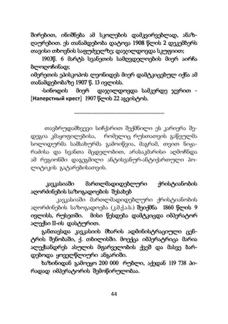 44
შირებით, ინიშნება ამ სკოლების დამკვირვებლად, ანაზ-
ღაურებით. ეს თანამდებობა დატოვა 1908 წლის 2 დეკემბერს
თავისი თხოვნის საფუძველზე; დაჯილდოვდა სკუფიით;
1903წ. 6 მარტს სვანეთის სამღვდელოების მიერ აირჩა
ბლოღოჩინად;
იმერეთის ეპისკოპოს ლეონიდეს მიერ დამტკიცებულ იქნა ამ
თანამდებობაზე 1907 წ. 13 ივლისს.
-სინოდის მიერ დაჯილდოვდა სამკერდე ჯვრით -
[Наперстный крест] 1907 წლის 22 აგვისტოს.
-------------------------------------------------
თავბრუდამხვევი სიჩქარით შექმნილი ეს კარიერა შე-
დეგია კმაყოფილებისა, რომელიც რუსთათვის გაწეულმა
სოლიდურმა სამსახურმა გამოიწვია, მაგრამ, თვით ნიჟა-
რაძისა და სვანთა მცდელობით, არასაკმარისი აღმოჩნდა
ამ რეგიონში დაგეგმილი ანტისვანურ-ანტიქართული პო-
ლიტიკის გატარებისათვის.
კავკასიაში მართლმადიდებლური ქრისტიანობის
აღორძინების საზოგადოების შესახებ
კავკასიაში მართლმადიდებლური ქრისტიანობის
აღორძინების საზოგადოება (კ.მ.ქ.ა.ს.) შეიქმნა 1860 წლის 9
ივლისს, რუსეთში. მისი წესდება დამტკიცდა იმპერატორ
ალექსი II-ის დასტურით.
განთავსდა კავკასიის მხარის ადმინისტრაციული ცენ-
ტრის შენობაში, ქ. თბილისში. მოექცა იმპერატრიცა მარია
ალექსანდრეს ასულის მფარველობის ქვეშ და მასვე ბარ-
დებოდა ყოველწლიური ანგარიში.
ხაზინიდან გამოეყო 200 000 რუბლი, აქედან 119 738 პი-
რადად იმპერატორის შემოწირულობაა.
 
