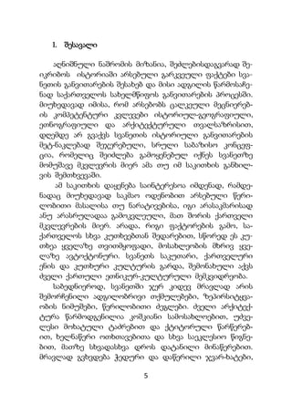 5
1. შესავალი
აღნიშნული ნაშრომის მიზანია, შეძლებისდაგვარად შე-
იკრიბოს ისტორიაში არსებული გარკვეული ფაქტები სვა-
ნეთის განვითარების შესახებ და მისი ადგილის წარმოსაჩე-
ნად საქართველოს სახელმწიფოს განვითარების პროცესში.
მიუხედავად იმისა, რომ არსებობს ცალკეული მეცნიერებ-
ის კომპეტენტური კვლევები ისტორიულ-გეოგრაფიული,
ეთნოგრაფიული და არქიტექტურული თვალსაზრისით,
დღემდე არ გვაქვს სვანეთის ისტორიული განვითარების
მეტ-ნაკლებად შეჯერებული, სრული საბაზისო კონცეფ-
ცია, რომელიც შეიძლება გამოყენებულ იქნეს სვანეთზე
მომუშავე მკვლევრის მიერ ამა თუ იმ საკითხის განხილ-
ვის შემთხვევაში.
ამ საკითხის დაყენება საინტერესოა იმდენად, რამდე-
ნადაც მიუხედავად საკმაო ოდენობით არსებული წერი-
ლობითი მასალისა თუ ნარატივებისა, იგი არასაკმარისად
ანუ არასრულადაა გამოკვლეული, მათ შორის ქართველი
მკვლევრების მიერ. არადა, რიგი ფაქტორების გამო, სა-
ქართველოს სხვა კუთხეებთან შედარებით, სწორედ ეს კუ-
თხეა ყველაზე თვითმყოფადი, მოსახლეობის მხრივ ყვე-
ლაზე ავტოქტონური. სვანეთს საკუთარი, ქართველური
ენის და კუთხური კულტურის გარდა, შემონახული აქვს
ძველი ქართული ეთნიკურ-კულტურული მემკვიდრეობა.
საბედნიეროდ, სვანეთში ჯერ კიდევ მრავლად არის
შემორჩენილი ადგილობრივი თქმულებები, ზეპირსიტყვა-
ობის ნიმუშები, წერილობითი ძეგლები. ძველი არქიტექ-
ტურა წარმოდგენილია კოშკიანი სამოსახლოებით, უძვე-
ლესი მოხატული ტაძრებით და ქტიტორული წარწერებ-
ით, ხელნაწერი ოთხთავებითა და სხვა საეკლესიო წიგნე-
ბით, მათზე სხვადასხვა დროს დატანილი მინაწერებით.
მრავლად გვხვდება ჭედური და დაწერილი ჯვარ-ხატები,
 