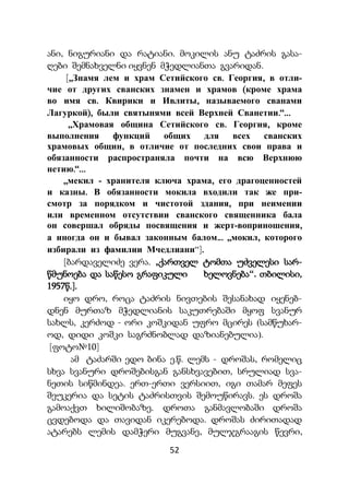 52
ანი, ნიგურიანი და რატიანი. მოკილის ანუ ტაძრის გასა-
ღები შემნახველნი იყვნენ მჭედლიანთა გვარიდან.
[„Знамя лем и храм Сетийского св. Георгия, в отли-
чие от других сванских знамен и храмов (кроме храма
во имя св. Квирики и Ивлиты, называемого сванами
Лагуркой), были святынями всей Верхней Сванетии.“...
„Храмовая община Сетийского св. Георгия, кроме
выполнения функций общих для всех сванских
храмовых общин, в отличие от последних свои права и
обязанности распространяла почти на всю Верхнюю
нетию.“...
„мекил - хранителя ключа храма, его драгоценностей
и казны. В обязанности мокила входили так же при-
смотр за порядком и чистотой здания, при неимении
или временном отсутствии сванского священника бала
он совершал обряды посвящения и жерт-воприношения,
а иногда он и бывал законным балом... „мокил, которого
избирали из фамилии Мчедлиани“].
[ბარდაველიძე ვერა. „ქართველ ტომთა უძველესი სარ-
წმუნოება და საწესო გრაფიკული ხელოვნება“. თბილისი,
1957წ.].
იყო დრო, როცა ტაძრის ნივთების შესანახად იყენებ-
დნენ მურთაზ მჭედლიანის საკუთრებაში მყოფ სვანურ
სახლს, კერძოდ - ორი კოშკიდან უფრო მცირეს (სამწუხარ-
ოდ, დიდი კოშკი საგრძნობლად დაზიანებულია).
[ფოტო№10]
ამ ტაძარში ედო ბინა ე.წ. ლემს - დროშას, რომელიც
სხვა სვანური დროშებისგან განსხვავებით, სრულიად სვა-
ნეთის სიწმინდეა. ერთ-ერთი ვერსიით, იგი თამარ მეფეს
შეუკერია და სეტის ტაძრისთვის შემოუწირავს. ეს დროშა
გამოაქვთ ხილიშობაზე. დროთა განმავლობაში დროშა
ცვდებოდა და თავიდან იკერებოდა. დროშას ძირითადად
ატარებს ლემის დამჭერი მუგვანე, მულჯგრააგის წევრი,
 