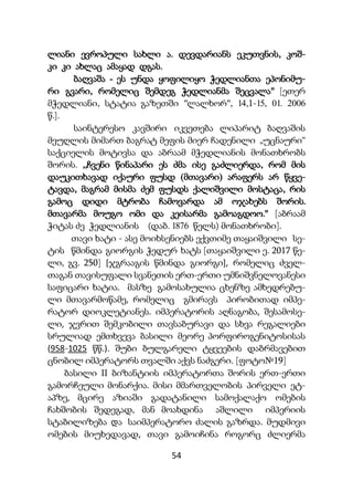 54
ლიანი ევროპული სახლი ა. დევდარიანს ეკუთვნის, კოშ-
კი კი ახლაც ამაყად დგას.
ბაღვაშა - ეს უნდა ყოფილიყო ჭედლიანთა ეპონიმუ-
რი გვარი, რომელიც შემდეგ ჭედლიანმა შეცვალა" [ეთერ
მჭედლიანი, სტატია გაზეთში "ლალხორ", 14,1-15, 01. 2006
წ.].
საინტერესო კავშირი იკვეთება ლიპარიტ ბაღვაშის
მეუღლის მიმართ ბაგრატ მეფის მიერ ჩადენილი „უცნაური“
საქციელის მოტივსა და აბრაამ მჭედლიანის მონათხრობს
შორის. ,,ჩვენი წინაპარი ეს ძმა ისე გაძლიერდა, რომ მის
დაუკითხავად იქაური ფუსდ (მთავარი) არაფერს არ წყვე-
ტავდა, მაგრამ მისმა ძემ ფუსდს ქალიშვილი მოსტაცა, რის
გამოც დიდი მტრობა ჩამოვარდა ამ ოჯახებს შორის.
მთავარმა მოუგო ომი და კეისარმა გამოაგდოო." [აბრაამ
ჭიტას ძე ჭედლიანის (დაბ. 1876 წელს) მონათხრობი].
თავი ხატი - ასე მოიხსენიებს ექვთიმე თაყაიშვილი სე-
ტის წმინდა გიორგის ჭედურ ხატს [თაყაიშვილი ე. 2017 წე-
ლი, გვ. 250] [ჯგრააგის წმინდა გიორგი], რომელიც ძველ-
თაგან თავისუფალი სვანეთის ერთ-ერთი უმნიშვნელოვანესი
საფიცარი ხატია. მასზე გამოსახულია ცხენზე ამხედრებუ-
ლი მთავარმოწამე, რომელიც გმირავს პირობითად იმპე-
რატორ დიოკლეტიანეს. იმპერატორის აღნაგობა, შესამოსე-
ლი, ჯვრით შემკობილი თავსაბურავი და სხვა რეგალიები
სრულიად ემთხვევა ბასილი მეორე პორფიროგენიტოსისას
(958-1025 წწ.). შუბი ბულგარელი ტყვეების დაბრმავებით
ცნობილ იმპერატორს თვალში აქვს ნაძგერი. [ფოტო№19]
ბასილი II ბიზანტიის იმპერატორთა შორის ერთ-ერთი
გამორჩეული მონარქია. მისი მმართველობის პირველი ეტ-
აპზე, მცირე აზიაში გადატანილი სამოქალაქო ომების
ჩახშობის შედეგად, მან მოახდინა აშლილი იმპერიის
სტაბილიზება და საიმპერატორო ძალის გაზრდა. მუდმივი
ომების მიუხედავად, თავი გამოიჩინა როგორც ძლიერმა
 