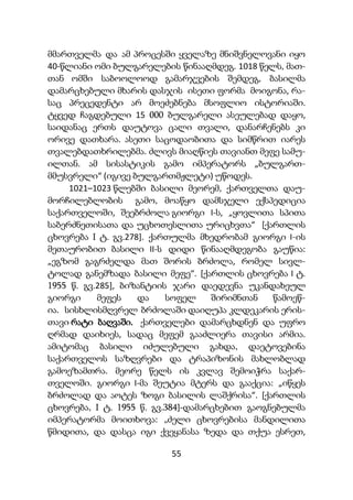 55
მმართველმა და ამ პროცესში ყველაზე მნიშვნელოვანი იყო
40-წლიანი ომი ბულგარელების წინააღმდეგ. 1018 წელს, მათ-
თან ომში საბოოლოოდ გამარჯვების შემდეგ, ბასილმა
დამარცხებული მხარის დასჯის ისეთი ფორმა მოიგონა, რა-
საც პრეცედენტი არ მოეძებნება მსოფლიო ისტორიაში.
ტყვედ ჩაგდებული 15 000 ბულგარელი ასეულებად დაყო,
საიდანაც ერთს დაუტოვა ცალი თვალი, დანარჩენებს კი
ორივე დათხარა. ასეთი საცოდაობითა და სიმწრით იარეს
თვალებდათხრილებმა. ძლივს მიაღწიეს თავიანთ მეფე სამუ-
ილთან. ამ სისასტიკის გამო იმპერატორს „ბულგართ-
მმუსვრელი“ (იგივე ბულგართმჟლეტი) უწოდეს.
1021–1023 წლებში ბასილი მეორემ, ქართველთა დაუ-
მორჩილებლობის გამო, მოაწყო დამსჯელი ექსპედიცია
საქართველოში, შეებრძოლა გიორგი I-ს, „ყოვლითა სპითა
საბერძნეთისათა და უცხოთესლითა ურიცხვთა“ [ქართლის
ცხოვრება I ტ. გვ.278]. ქართულმა მხედრობამ გიორგი I-ის
მეთაურობით ბასილი II-ს დიდი წინააღმდეგობა გაუწია:
„ეგზომ გაგრძელდა მათ შორის ბრძოლა, რომელ სივლ-
ტოლად განემზადა ბასილი მეფე“. [ქართლის ცხოვრება I ტ.
1955 წ. გვ.285], ბიზანტიის ჯარი დაედევნა უკანდახეულ
გიორგი მეფეს და სოფელ შირიმნთან წამოეწ-
ია. სისხლისმღვრელ ბრძოლაში დაიღუპა კლდეკარის ერის-
თავი რატი ბაღვაში. ქართველები დამარცხდნენ და უფრო
ღრმად დაიხიეს, სადაც მეფემ გააძლიერა თავისი არმია.
ამიტომაც ბასილი იძულებული გახდა, დაეტოვებინა
საქართველოს საზღვრები და ტრაპიზონის მახლობლად
გამოეზამთრა. მეორე წელს ის კვლავ შემოიჭრა საქარ-
თველოში. გიორგი I-მა შეუტია მტერს და გააქცია: „იწყეს
ბრძოლად და აოტეს ზოგი ბასილის ლაშქრისა“. [ქართლის
ცხოვრება, I ტ. 1955 წ. გვ.384]-დამარცხებით გაოგნებულმა
იმპერატორმა მოითხოვა: „ძელი ცხოვრებისა მანდილითა
წმიდითა, და დასცა იგი ქვეყანასა ზედა და თქუა ესრეთ,
 