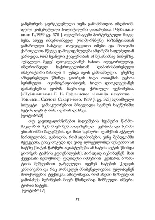 57
განგმირვის გავრცელებული თემა გამოძახილია იმდროინ-
დელი კონკრეტული პოლიტიკური ვითარებისა [Чубинаш-
вили Г.,1959 გვ. 370 ]. თვალშისაცემი პორტრეტული მსგავ-
სება, ასევე იმდროინდელ ერთმორწმუნე ბიზანტიასთან
გამართული სასტიკი თავდაცვითი ომები და მათდამი
ქართველთა მწვავე დამოკიდებულება ამყარებს საფუძვლიან
ვარაუდს, რომ სვანური ჭედურობის ამ შესანიშნავ ნიმუშზე,
„უსჯულო მეფე“ დიოკლეტიანეს სახით, ალეგორიულად,
იმდროინდელ საქართველოსთან დაპირისპირებული
იმპერატორი ბასილი II უნდა იყოს გამოსახული. ცხენზე
ამხედრებული წმინდა გიორგის ხატი თითქმის უცხოა
ბერძნული იკონოგრაფიისთვის, ხოლო დიოკლეტიანეს
დამარცხების ფორმა საერთოდ ქართული ფენომენია.
[»Чубинашвили Г. Н. Гру-зинское чеканное искусство. -
Тбилиси.: Сабчота Сакарт-вело, 1959 წ. გვ. 325] აღნიშნული
სიუჟეტი განსაკუთრებით მრავლადაა სვანურ ხატწერაში:
სეტის, ლებიჭინის, იფარის და სხვა.
[ფოტო№20]
თუ გავითვალისწინებთ ბაღვაშების სვანური წარმო-
მავლობის ჩვენ მიერ შემოთავაზებულ ვერსიას და ბერძნ-
ებთან ომში ბაღვაშების და მისი სვანური ლაშქრის აქტიურ
ჩართულობას, გამოდის, რომ ადამიანები, ვინც შემდგომში
შეუკვეთა, ვინც მოჭედა და ვინც ლოცულობდა მესტიაში ამ
ხატზე [ხატის წარწერა ადასტურებს ამ ხატის სეტის წმინდა
გიორგის ტაძრის კუთვნილებას], პირადად იცნობდნენ მათ
ქვეყანაში შემოჭრილ უდიდესი იმპერიის კეისარს. ბიზან-
ტიის მეშვეობით გარკვეული იყვნენ ხატების ჭედვის
კანონიკაში და რაც არანაკლებ მნიშვნელოვანია, ფლობდნენ
მოოქროვების ტექნიკას. ამიტომაცაა, რომ ასეთი სიზუსტით
გამოსახეს ბერძნების მიერ წმინდანად მიჩნეული იმპერა-
ტორის ხატება.
[ფოტო№ 17]
 