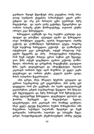 59
გუიშუით. შუიდს წელიწადს ასრე ვიყუენით, რომე სრუ-
ლიად სუანეთის ქუეყანასა საზიარებელს ვეღარ ვიშო-
ვებდით და არც ვის მარილის გემო გუინახავს. მერე
მიგუიჭირდა და აღარა ღონე გუქონდა, შევიყარენით და
ოთხასი საპალნე ცხენი წარმოვიტანედ, თუითოს ცხენსა
ოროლი კაცი წამოვჰყევით.
ჩამოვედით ლეჩხუმს და რაც სავაჭრო გუახლდა გავ-
ჰყიდეთ და ვისაქმეთ. ავჰკიდეთ ღვინო და წამოვედით.
თავი მორჭმული გუეგონა, აღარას მოველოდით. თურმე
კუჭაიძე და ლაშხიშვილი შემოჩენილი გუყუა. როგორც
ჩუენ სავაჭროდ ჩამოვედით, კუჭაიძეს და ლაშხიშვილს
თქუენთუის კაცი გამოეგზავნა, თქუენ სრულიად რაჭ-
ველნი შეგეყარნა და ასრე მოსულიყვენით რეხტაშიგა,
რომ ჩუენ თქუენი მოსლვა ვერათ საქმით ვერ შევიტყე-
ვით. წინა თქუენ დაგუხდით, უკანით კუჭაიძე, ლაშხი-
შვილი, ინასარიძე და გარეყანიძე მოგუეწივნეს, გავიყავით
წინა უკანა დადაგვხოცეთ და ამოგუწყუიტეთ. რვაასის
კაცისაგან ოთხასის მეტი აღარ მოვრჩით. ეს ყველა კაცნი
დაგუხოცეთ და ოთხასი ცხენი, ყუელას ღუინო ეკიდა,
მისის საპალნით წაგუართუით.
ამას გარეთ, სხუა მრავალი მტერობა გუიყავით და
ვერსით საჯამაგიროდ ვერ გაგეპარენით, ამას ღონე ვერ
დავდევით, რომ გზა გუეშოვნა. ასი სუანი დვალეთისაკენ
გავიპარენით, კახეთს საჯამაგიროდა წავედით. მის წასვ-ლა
ვერ შეგუიტყევით, და მერე შინისაკენ რომ შემოვიქე-ცით,
იმავე დვალეთზედ წამოვედით, დაგუხუდით გლოლას და
ჭიორასა შუაზედან და მოგუიჭირეთ ხელთა,
დაგუძარცუეთ, ასის კაცისაგან ორი მოამბედ გაუშუით,
სხუა ყველა ტყუედ წაგუასხით, ჩუენის მონაგებიანათ ონს
მიგუასხით, საქონელი სალაროში შეიტანეთ და ჩუენ
დარჯილნი, საბრალონი, საღორესა და საბატეში შეგუ-
ყარეთ. ნააღდომევიდაღმა ენკენისთუემდის იმაშიგ ტყუედ
 