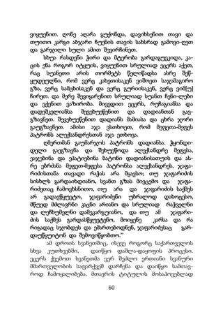 60
ვიყუენით. ღონე აღარა გუქონდა, დავიხსენით თავი და
თუითო კარგი აბჯარი ჩუენის თავის სახსრად გამოვი-ღეთ
და გარჯილი სული ამით შევირჩინეთ.
სხუა რასდენი ჭირი და მტერობა გარდაგუეკიდა, კა-
ცის ენა როგორ იტყუის, ვიყუენით სრულიად ეცერს აქეთ,
რაც სუანეთი არის თორმეტს წელიწადსა ასრე შეწ-
ყუდეულნი, რომ ვერც კახეთისაკენ ვიშოეთ საჯამაგირო
გზა, ვერც სამცხისაკენ და ვერც გურიისაკენ, ვერც ვიმ[უ]
ჩირეთ. და მერე შევიყარენით სრულიად სუანთ ჩენი-ლები
და ვქენით ვაზირობა. მივედით ეცერს, რუჩაგიანსა და
დადეშკელიანსა შევეხუეწენით და დადიანთან გავ-
გზავნეთ. შევეხუეწენით დადიანს მამიასა და ცხრა ჯორი
გაუგზავნეთ. ამისი აჯა ვსთხოეთ, რომ მეფეთა-მეფეს
პატრონს ალექსანდრესთან აჯა ეთხოვა.
ღმერთმან გაუმარჯოს პატრონს დადიანსა. ჭყონდი-
დელი გაეგზავნა და შეხუეწოდა ალექსანდრე მეფესა,
ეაჯებინა და ეპატიებინა ბატონი დადიანისათუის და ას-
რე ებრძანა მეფეთ-მეფესა პატრონსა ალექსანდრეს, ჯაფა-
რიძისთანა თავადი რაჭას არა მყავსო; თუ ჯაფარიძის
სისხლს გარდაიხდიანო, სვანთ გზას მივცემო და ჯაფა-
რიძეთაც ჩამოვხსნითო, თუ არა და ჯაფარიძის საქმეს
არ გადავწყუეტო, ჯაფარიძენი უბრალოდ დახოცესო,
მწუედ მძლავრნი კაცნი არიანო და სრულიად რაჭველნი
და ლეჩხუმელნი დამეკარგუიანო, და თუ ამ ჯაფარი-
ძის საქმეს გარდასწყუეტენო, მოიყენე კარსა და რა
რიგადაც სჯობდეს და ემართებოდნენ, ჯაფარიძესაც გარ-
დაუწყუიტონ და შემოვიწყობთო.’’
ამ დროის სვანეთშიც, ისევე როგორც საქართველოს
სხვა კუთხეებში, დაიწყო დაშლა-დაყოფის პროცესი.
ეცერს ქვემოთ სვანეთმა ვერ შეძლო ერთიანი სვანური
მმართველობის საფარქვეშ დარჩენა და დაიწყო სამთავ-
როდ ჩამოყალიბება. მთავრის ტიტულის მოსაპოვებლად
 