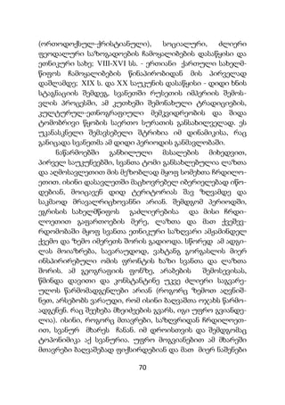 70
(ორთოდოქსულ-ქრისტიანული), სოციალური, ძლიერი
ფეოდალური საზოგადოების ჩამოყალიბების დასაწყისი და
ეთნიკური სახე; VIII-XVI სს. - ერთიანი ქართული სახელმ-
წიფოს ჩამოყალიბების წინაპირობიდან მის პირველად
დაშლამდე; XIX ს. და XX საუკუნის დასაწყისი - დიდი ხნის
სტაგნაციის შემდეგ, სვანეთში რუსეთის იმპერიის შემოს-
ვლის პროცესში, ამ კუთხეში შემონახული ტრადიციების,
კულტურულ-ეთნოგრაფიული მემკვიდრეობის და შიდა
ტომობრივი წყობის საერთო სურათის განსახილველად. ეს
უკანასკნელი შემავსებელი შტრიხია იმ დინამიკისა, რაც
განიცადა სვანეთმა ამ დიდი პერიოდის განმავლობაში.
ნაწარმოებში განხილული მასალების მიხედვით,
პირველ საუკუნეებში, სვანთა ტომი განსახლებულია ლაზთა
და აღმოსავლეთით მის მეზობლად მყოფ სომეხთა ჩრდილო-
ეთით. ისინი დასავლეთში მაცხოვრებელ იბერიელებად იწო-
დებიან, მოიცავენ დიდ ტერიტორიას შავ ზღვამდე და
საკმაოდ მრავალრიცხოვანნი არიან. შემდგომ პერიოდში,
ეგრისის სახელმწიფოს გაძლიერებისა და მისი ჩრდი-
ლოეთით გაფართოების მერე, ლაზთა და მათ ქვეშევ-
რდომობაში მყოფ სვანთა ეთნიკური საზღვარი ამჟამინდელ
ქვემო და ზემო იმერეთს შორის გადიოდა. სწორედ ამ ადგი-
ლას მოიაზრება, სავარაუდოდ, ვახტანგ გორგასლის მიერ
ინსპირირებული ომის ფრონტის ხაზი სვანთა და ლაზთა
შორის. ამ გეოგრაფიის ფონზე, არაბების შემოსევისას,
წმინდა დავითი და კონსტანტინე უკვე ძლიერი საგვარე-
ულოს წარმომადგენლები არიან (როგორც ზემოთ აღვნიშ-
ნეთ, არსებობს ვარაუდი, რომ ისინი ბაღვაშთა ოჯახს წარმო-
ადგენენ. რაც შეეხება მხეიძეების გვარს, იგი უფრო გვიანდე-
ლია). ისინი, როგორც მთავრები, საზღვრიდან ჩრდილოეთ-
ით, სვანურ მხარეს ჩანან. იმ დროისთვის და შემდგომაც
ტოპონიმიკა აქ სვანურია. უფრო მოგვიანებით ამ მხარეში
მთავრები ბაღვაშებად ფიქსირდებიან და მათ მიერ ნაშენები
 