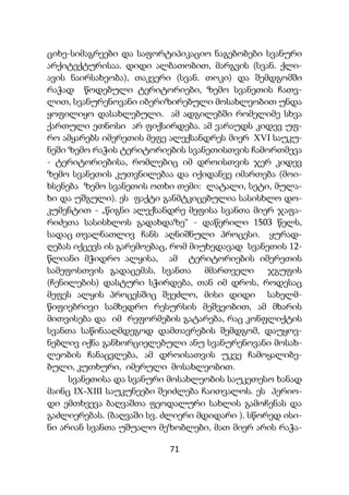 71
ციხე-სიმაგრეები და საფორტიპიკაციო ნაგებობები სვანური
არქიტექტურისაა. დიდი ალბათობით, მარგვის (სვან. ქლი-
ავის ნაირსახეობა), თაკვერი (სვან. თოკი) და შემდგომში
რაჭად წოდებული ტერიტორიები, ზემო სვანეთის ჩათვ-
ლით, სვანურენოვანი იბერიზირებული მოსახლეობით უნდა
ყოფილიყო დასახლებული. ამ ადგილებში რომელიმე სხვა
ქართული ეთნოსი არ ფიქსირდება. ამ ვარაუდს კიდევ უფ-
რო ამყარებს იმერეთის მეფე ალექსანდრეს მიერ XVI საუკუ-
ნეში ზემო რაჭის ტერიტორიების სვანეთისთვის ჩამორთმევა
- ტერიტორიებისა, რომლებიც იმ დროისთვის ჯერ კიდევ
ზემო სვანეთის კუთვნილებაა და იქიდანვე იმართება (მოი-
ხსენება ზემო სვანეთის ოთხი თემი: ლატალი, სეტი, მულა-
ხი და უშგული). ეს ფაქტი განმტკიცებულია სასისხლო დო-
კუმენტით - „წიგნი ალექსანდრე მეფისა სვანთა მიერ ჯაფა-
რიძეთა სასისხლოს გადახდაზე“ - დაწერილი 1503 წელს,
სადაც თვალნათლივ ჩანს აღნიშნული პროცესი. ყურად-
ღებას იქცევს ის გარემოებაც, რომ მიუხედავად სვანეთის 12-
წლიანი მჭიდრო ალყისა, ამ ტერიტორიების იმერეთის
სამეფოსთვის გადაცემას, სვანთა მმართველი ჯგუფის
(ჩენილების) დასტური სჭირდება, თან იმ დროს, როდესაც
მეფეს ალყის პროცესშიც შეეძლო, მისი დიდი სახელმ-
წიფიებრივი სამხედრო რესურსის მეშვეობით, ამ მხარის
მითვისება და იმ რეფორმების გატარება, რაც კონფლიქტის
სვანთა საწინააღმდეგოდ დამთავრების შემდგომ, დაუყოვ-
ნებლივ იქნა განხორციელებული ანუ სვანურენოვანი მოსახ-
ლეობის ჩანაცვლება, ამ დროისათვის უკვე ჩამოყალიბე-
ბული, კუთხური, იმერული მოსახლეობით.
სვანეთისა და სვანური მოსახლეობის საუკეთესო ხანად
მაინც IX-XIII საუკუნეები შეიძლება ჩაითვალოს. ეს პერიო-
დი ემთხვევა ბაღვაშთა ფეოდალური სახლის გამოჩენას და
გაძლიერებას. (ბაღვაში სვ. ძლიერი მდიდარი ). სწორედ ისი-
ნი არიან სვანთა უშუალო მეზობლები, მათ მიერ არის რაჭა-
 