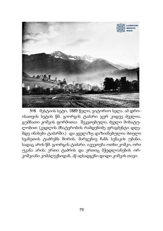 79
№8 მესტიის სეტი, 1889 წელი, ვიტორიო სელა. ამ დრო-
ისათვის სეტის წმ. გიორგის ტაძარი ჯერ კიდევ ძველია.
გუმბათი კოშკის ფორმითაა შეკეთებული, ძველი მოხატუ-
ლობით (კედლის მხატვრობის რამდენიმე ფრაგმენტი დღე-
მდე ინახება ტაძარში.) და ყველაზე დაზიანებულია მთელი
სვანეთის ტაძრებს შორის. მარჯვნივ ჩანს სენაკის უბანი,
სადაც არის წმ. გიორგის ტაძარი. იკვეთება ოთხი კოშკი, ორი
უკანა არის: ერთი ტაძრის და ერთიც მჭედლიანების ორ-
კოშკიანი კომპლექსიდან, აწ აღსადგენი დიდი კოშკის თავი.
 