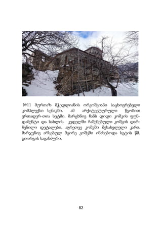82
№11 მურთაზ მჭედლიანის ორკოშკიანი საცხოვრებელი
კომპლექსი სენაკში. ამ არქიტექტურული წყობით
ერთადერ-თია სეტში. მარცხნივ ჩანს დიდი კოშკის ფუნ-
დამენტი და სახლის კედელში ჩაშენებული კოშკის დარ-
ჩენილი დეტალები, აგრეთვე კოშკში შესასვლელი კარი.
მარჯვნივ არსებულ მცირე კოშკში ინახებოდა სეტის წმ.
გიორგის საგანძური.
 