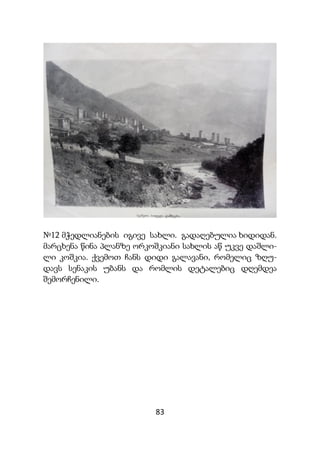 83
№12 მჭედლიანების იგივე სახლი. გადაღებულია ხიდიდან.
მარცხენა წინა პლანზე ორკოშკიანი სახლის აწ უკვე დაშლი-
ლი კოშკია. ქვემოთ ჩანს დიდი გალავანი, რომელიც ზღუ-
დავს სენაკის უბანს და რომლის დეტალებიც დღემდეა
შემორჩენილი.
 