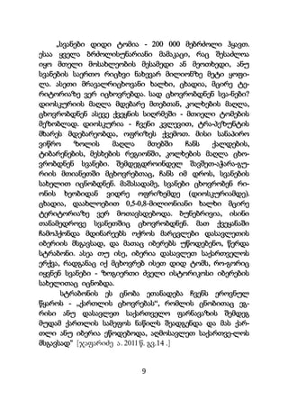 9
„სვანები დიდი ტომია - 200 000 მებრძოლი ჰყავთ.
ესაა ყველა ბრძოლისუნარიანი მამაკაცი, რაც შესაძლოა
იყო მთელი მოსახლეობის მესამედი ან მეოთხედი, ანუ
სვანების საერთო რიცხვი ნახევარ მილიონზე მეტი ყოფი-
ლა. ასეთი მრავალრიცხოვანი ხალხი, ცხადია, მცირე ტე-
რიტორიაზე ვერ იცხოვრებდა. სად ცხოვრობდნენ სვა-ნები?
დიოსკურიის მაღლა მდებარე მთებთან, კოლხების მაღლა,
ცხოვრობდნენ ასევე ქვეყნის სიღრმეში - მთიელი ტომების
მეზობლად. დიოსკურია - ჩვენი კვლევით, ტრა-პეზუნტის
მხარეს მდებარეობდა, ოფრიზეს ქვემოთ. მისი სანაპირო
ვიწრო ზოლის მაღლა მთებში ჩანს ქალდების,
ტიბარენების, მესხების რეგიონში, კოლხების მაღლა ცხო-
ვრობდნენ სვანები. შემდეგდროინდელ შავშეთ-აჭარა-გუ-
რიის მთიანეთში მცხოვრებთაც, ჩანს იმ დროს, სვანების
სახელით იცნობდნენ. მაშასადამე, სვანები ცხოვრობენ რი-
ონის ხეობიდან ვიდრე ოფრიზემდე (დიოსკურიამდე).
ცხადია, დაახლოებით 0,5-0,8-მილიონიანი ხალხი მცირე
ტერიტორიაზე ვერ მოთავსდებოდა. ბუნებრივია, ისინი
თანამედროვე სვანეთშიც ცხოვრობდნენ. მათ ქვეყანაში
ჩამოჰქონდა მდინარეებს ოქროს მარცვლები დასავლეთის
იბერიის მსგავსად, და მათაც იბერებს უწოდებენო, წერდა
სტრაბონი. ასეა თუ ისე, იბერია დასავლეთ საქართველოს
ერქვა, რადგანაც იქ მცხოვრებ ისეთ დიდ ტომს, რო-გორიც
იყვნენ სვანები - ზოგიერთი ძველი ისტორიკოსი იბერების
სახელითაც იცნობდა.
სტრაბონის ეს ცნობა ეთანადება ჩვენს ეროვნულ
წყაროს - „ქართლის ცხოვრებას“, რომლის ცნობითაც ეგ-
რისი ანუ დასავლეთ საქართველო ფარნავაზის შემდეგ
მუდამ ქართლის სამეფოს ნაწილს შეადგენდა და მას ქარ-
თლი ანუ იბერია ეწოდებოდა, აღმოსავლეთ საქართვე-ლოს
მსგავსად“ [ჯაფარიძე ა. 2011 წ. გვ.14 .]
 