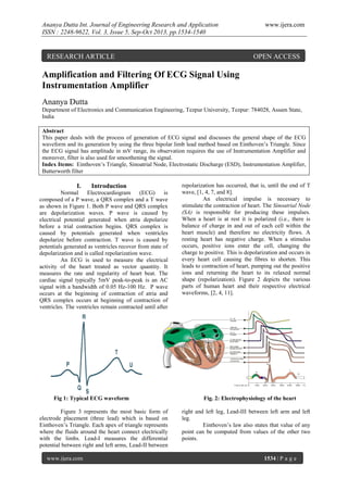 Ananya Dutta Int. Journal of Engineering Research and Application
ISSN : 2248-9622, Vol. 3, Issue 5, Sep-Oct 2013, pp.1534-1540

RESEARCH ARTICLE

www.ijera.com

OPEN ACCESS

Amplification and Filtering Of ECG Signal Using
Instrumentation Amplifier
Ananya Dutta
Department of Electronics and Communication Engineering, Tezpur University, Tezpur: 784028, Assam State,
India
Abstract
This paper deals with the process of generation of ECG signal and discusses the general shape of the ECG
waveform and its generation by using the three bipolar limb lead method based on Einthoven’s Triangle. Since
the ECG signal has amplitude in mV range, its observation requires the use of Instrumentation Amplifier and
moreover, filter is also used for smoothening the signal.
Index Items: Einthoven’s Triangle, Sinoatrial Node, Electrostatic Discharge (ESD), Instrumentation Amplifier,
Butterworth filter

I.

Introduction

Normal
Electrocardiogram
(ECG)
is
composed of a P wave, a QRS complex and a T wave
as shown in Figure 1. Both P wave and QRS complex
are depolarization waves. P wave is caused by
electrical potential generated when atria depolarize
before a trial contraction begins. QRS complex is
caused by potentials generated when ventricles
depolarize before contraction. T wave is caused by
potentials generated as ventricles recover from state of
depolarization and is called repolarization wave.
An ECG is used to measure the electrical
activity of the heart treated as vector quantity. It
measures the rate and regularity of heart beat. The
cardiac signal typically 5mV peak-to-peak is an AC
signal with a bandwidth of 0.05 Hz-100 Hz. P wave
occurs at the beginning of contraction of atria and
QRS complex occurs at beginning of contraction of
ventricles. The ventricles remain contracted until after

Fig 1: Typical ECG waveform
Figure 3 represents the most basic form of
electrode placement (three lead) which is based on
Einthoven’s Triangle. Each apex of triangle represents
where the fluids around the heart connect electrically
with the limbs. Lead-I measures the differential
potential between right and left arms, Lead-II between
www.ijera.com

repolarization has occurred, that is, until the end of T
wave, [1, 4, 7, and 8].
An electrical impulse is necessary to
stimulate the contraction of heart. The Sinoatrial Node
(SA) is responsible for producing these impulses.
When a heart is at rest it is polarized (i.e., there is
balance of charge in and out of each cell within the
heart muscle) and therefore no electricity flows. A
resting heart has negative charge. When a stimulus
occurs, positive ions enter the cell, changing the
charge to positive. This is depolarization and occurs in
every heart cell causing the fibres to shorten. This
leads to contraction of heart, pumping out the positive
ions and returning the heart to its relaxed normal
shape (repolarization). Figure 2 depicts the various
parts of human heart and their respective electrical
waveforms, [2, 4, 11].

Fig. 2: Electrophysiology of the heart
right and left leg, Lead-III between left arm and left
leg.
Einthoven’s law also states that value of any
point can be computed from values of the other two
points.

1534 | P a g e

 
