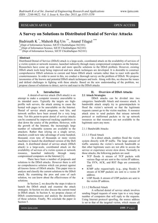 Badrinath K et al Int. Journal of Engineering Research and Applications
ISSN : 2248-9622, Vol. 3, Issue 6, Nov-Dec 2013, pp.1555-1559

RESEARCH ARTICLE

www.ijera.com

OPEN ACCESS

A Survey on Solutions to Distributed Denial of Service Attacks
Badrinath K *, Mahesh Raj Urs **, Anand Tilagul ***
*

(Dept of Information Science, SJCIT Chickballapur-562101)
(Dept of Information Science, SJCIT Chickballapur-562101)
***
(Dept of Information Science, SJCIT Chickballapur-562101)
**

Abstract
Distributed Denial of Service (DDoS) attack is a large-scale, coordinated attack on the availability of services of
a victim system or network resource, launched indirectly through many compromised computers on the Internet.
Researchers have come up with more and more specific solutions to the DDoS problem. However, existing
DDoS attack tools keep being improved and new attack techniques are developed. It is desirable to construct
comprehensive DDoS solutions to current and future DDoS attack variants rather than to react with specific
countermeasures. In order to assist in this, we conduct a thorough survey on the problem of DDoS. We propose
taxonomies of the known and potential DDoS attack techniques and tools. Along with this, we discuss the issues
and defend challenges in fighting with these attacks. Based on the new understanding of the problem, we
propose classes of solutions to detect, survive and react to the DDoS attacks

I.

Introduction

A denial-of-service attack (DoS attack) is an
attempt to make a computer resource unavailable to
its intended users. Typically the targets are highprofile web servers, the attack aiming to cause the
hosted web pages to be unavailable on the Internet.
Denial of service attack programs, root kits, and
network sniffers have been around for a very long
time. Yet this point-to-point denial of service attacks
can be countered by improved tracking capabilities to
shut down the source of the problem. However, with
the growth of the Internet, the increasingly large
number of vulnerable systems are available to the
attackers. Rather than relying on a single server,
attackers could now take advantage of some hundred,
thousand, even tens of thousands or more victim
machines to launch the distributed version of the DoS
attack. A distributed denial of service attack (DDoS
attack) is a large-scale, coordinated attack on the
availability of services of a victim system or network
resource, launched indirectly through many
compromised computers on the Internet [1].
There have been a number of proposals and
solutions to the DDoS attacks. However there is still
no comprehensive solution which can protect against
all known forms of DDoS attacks. This paper tries to
analyze and classify the current solutions to the DDoS
attack. By examining the pros and cons of each
solution, we can know about the effectiveness of the
solutions.
In Section 2, we describe the steps it takes to
launch the DDoS attack and examine the attack
strategies. In Section we also discuss the current trend
in DDoS attack. In Section 4, we propose classes of
DDoS countermeasures and analyze the desirability
of those solution. Finally, We conclude the paper in
Section 5.
www.ijera.com

II.

Overview of DDoS Attacks

2.1 Attack Strategies
DDoS attacks can be divided into two
categories: bandwidth Attack and resource attack. A
bandwidth attack simply try to generatepackets to
flood the victim’s network so that the legitimate
requests cannot go to the victim machine. A resource
attack aims to send packets that misuse network
protocol or malformed packets to tie up network
resources so that resources are not available to the
legitimate users any more.
2.1.1 Bandwidth Attacks
2.1.1.1 Flood Attack
In a direct attack, zombies flood the victim
system directly with IP traffic. The large amount of
traffic saturates the victim’s network bandwidth so
that other legitimate users are not able to access the
service or experience severe slow down. Normally in
those attacks, the following packets are used.
 TCP floods A stream of TCP packets with
various flags set are sent to the victim IP address.
The SYN, ACK, and RST flags are commonly
used.
 ICMP echo request/reply (e.g., ping floods) A
stream of ICMP packets are sent to a victim IP
address.
 UDP floods A stream of UDP packets are sent to
the victim IP address.
2.1.1.2 Reflected Attack
A reflected denial of service attack involves
sending forged requests of some type to a very large
number of computers that will reply to the requests.
Using Internet protocol spoofing, the source address
is set to that of the targeted victim, which means all
1555 | P a g e

 