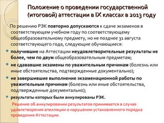 Положение о проведении государственной
           (итоговой) аттестации в IX классах в 2013 году
 По решению РЭК повторно допускаются к сдаче экзаменов в
  соответствующем учебном году по соответствующему
  общеобразовательному предмету, но не позднее 31 августа
  соответствующего года, следующие обучающиеся:
 получившие на Аттестации неудовлетворительные результаты не
  более, чем по двум общеобразовательным предметам;
 не сдававшие экзамены по уважительным причинам (болезнь или
  иные обстоятельства, подтвержденные документально);
 не завершившие выполнение экзаменационной работы по
  уважительным причинам (болезнь или иные обстоятельства,
  подтвержденные документально);
   результаты которых были аннулированы РЭК.
     Решение об аннулировании результатов принимается в случае
    удовлетворения апелляции о нарушении установленного порядка
    проведения Аттестации.
 