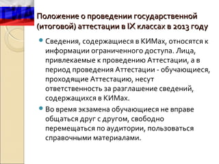 Положение о проведении государственной
(итоговой) аттестации в IX классах в 2013 году
 Сведения, содержащиеся в КИМах, относятся к
  информации ограниченного доступа. Лица,
  привлекаемые к проведению Аттестации, а в
  период проведения Аттестации - обучающиеся,
  проходящие Аттестацию, несут
  ответственность за разглашение сведений,
  содержащихся в КИМах.
 Во время экзамена обучающиеся не вправе
  общаться друг с другом, свободно
  перемещаться по аудитории, пользоваться
  справочными материалами.
 