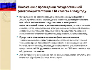 Положение о проведении государственной
(итоговой) аттестации в IX классах в 2013 году
   В аудиториях во время проведения экзаменов обучающимся и
    лицам, привлекаемым к проведению экзамена, запрещается иметь
    при себе и использовать средства связи и электронно-
    вычислительной техники, справочные материалы, за исключением
    случаев, когда использование электронно-вычислительной техники,
    справочных материалов предусмотрено процедурой проведения
    экзамена по соответствующему общеобразовательному предмету.
   При установлении факта наличия и (или) использования
    указанными лицами средств связи и электронно-вычислительной
    техники во время проведения экзамена или иного нарушения ими
    установленного порядка проведения экзаменов, уполномоченные
    представители РЭК удаляют указанных лиц из ППЭ и составляют акт
    об удалении с экзамена.
   Акт об удалении с экзамена в тот же день направляется в РЦОКО для
    учета при обработке бланков Аттестации.
 