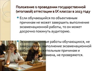 Положение о проведении государственной
(итоговой) аттестации в IX классах в 2013 году
Если обучающийся по объективным
  причинам не может завершить выполнение
  экзаменационной работы, то он может
  досрочно покинуть аудиторию.

Экзаменационные работы обучающихся, не
  завершивших выполнение экзаменационной
  работы по уважительным причинам и
  удаленных с экзамена, не проверяются.
 