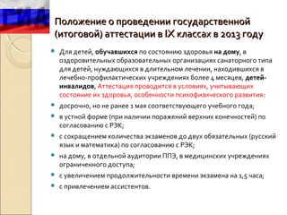 Положение о проведении государственной
(итоговой) аттестации в IX классах в 2013 году
   Для детей, обучавшихся по состоянию здоровья на дому, в
    оздоровительных образовательных организациях санаторного типа
    для детей, нуждающихся в длительном лечении, находившихся в
    лечебно-профилактических учреждениях более 4 месяцев, детей-
    инвалидов, Аттестация проводится в условиях, учитывающих
    состояние их здоровья, особенности психофизического развития:
   досрочно, но не ранее 1 мая соответствующего учебного года;
   в устной форме (при наличии поражений верхних конечностей) по
    согласованию с РЭК;
   с сокращением количества экзаменов до двух обязательных (русский
    язык и математика) по согласованию с РЭК;
   на дому, в отдельной аудитории ППЭ, в медицинских учреждениях
    ограниченного доступа;
   с увеличением продолжительности времени экзамена на 1,5 часа;
   с привлечением ассистентов.
 