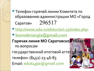 Телефон горячей линии Комитета по
 образованию администрации МО «Город
 Саратов»      296517
http://www.edu.ru/abitur/act.33/index.php.
komobrsargia@gmail.com
Горячая линия МО Саратовской области
  по вопросам
государственной итоговой аттестации
телефон: (8452) 23-46-83
Email: edu64gia@gmail.com
 