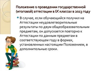 Положение о проведении государственной
(итоговой) аттестации в IX классах в 2013 году
В случае, если обучающийся получил на
  Аттестации неудовлетворительные
  результаты по двум общеобразовательным
  предметам, он допускается повторно к
  Аттестации по данным предметам в
  соответствующем году в формах,
  установленных настоящим Положением, в
  дополнительные сроки.
 