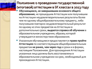 Положение о проведении государственной
(итоговой) аттестации в IX классах в 2013 году
 Обучающимся, не завершившим основного общего
  образования, не прошедшим Аттестации или получившим
  на Аттестации неудовлетворительные результаты более
  чем по одному общеобразовательному предмету, либо
  получившим повторно неудовлетворительный результат
  по одному из этих предметов на Аттестации в
  дополнительные сроки, выдается справка об обучении в
  образовательном учреждении, образец которой
  утверждается министерством образования.
 Указанным обучающимся предоставляется право пройти
  Аттестацию по соответствующим общеобразовательным
  предметам не ранее, чем через год в сроки и в формах,
  настоящим Положением. Для прохождения Аттестации
  указанные лица должны быть восстановлены в
  образовательном учреждении на срок, необходимый для
  прохождения Аттестации.
 