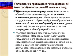 Положение о проведении государственной
 (итоговой) аттестации в IX классах в 2013
 году
 Удовлетворительные результаты Аттестации по
  общеобразовательным предметам являются
  основанием для выдачи обучающимся документа
  государственного образца об уровне образования -
  аттестата об основном общем образовании (далее
  - аттестат), форма и порядок выдачи которого
  утверждаются Минобрнауки России.
 Итоговые отметки в аттестат выставляются в
  соответствии с Порядком выдачи документов
  государственного образца об основном общем и
  среднем (полном) общем образовании, заполнения,
  хранения и учета соответствующих бланков
  документов, утвержденным приказом Минобрнауки
  от 28 февраля 2011 г. № 224.
 