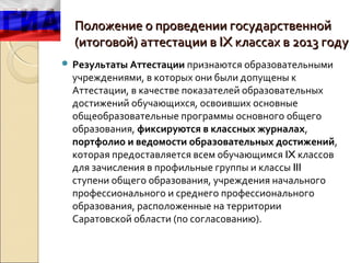 Положение о проведении государственной
  (итоговой) аттестации в IX классах в 2013 году
 Результаты Аттестации признаются образовательными
  учреждениями, в которых они были допущены к
  Аттестации, в качестве показателей образовательных
  достижений обучающихся, освоивших основные
  общеобразовательные программы основного общего
  образования, фиксируются в классных журналах,
  портфолио и ведомости образовательных достижений,
  которая предоставляется всем обучающимся IX классов
  для зачисления в профильные группы и классы III
  ступени общего образования, учреждения начального
  профессионального и среднего профессионального
  образования, расположенные на территории
  Саратовской области (по согласованию).
 