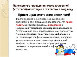Положение о проведении государственной
(итоговой) аттестации в IX классах в 2013 году
   Прием и рассмотрение апелляций
  В целях обеспечения права на объективное
  оценивание обучающимся предоставляется право
  подать в письменной форме апелляцию о
  нарушении установленного порядка проведения
  Аттестации по общеобразовательному предмету и
  (или) о несогласии с выставленными баллами в
  региональную конфликтную комиссию, в порядке,
  установленном положениями о региональной
  конфликтной комиссии и о территориальных
  подкомиссиях региональной конфликтной
  комиссии.
 