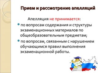 Прием и рассмотрение апелляций

     Апелляция не принимается:
по вопросам содержания и структуры
 экзаменационных материалов по
 общеобразовательным предметам;
по вопросам, связанным с нарушением
 обучающимся правил выполнения
 экзаменационной работы.
 