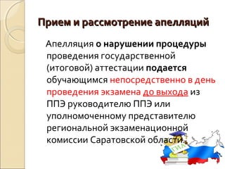Прием и рассмотрение апелляций
 Апелляция о нарушении процедуры
 проведения государственной
 (итоговой) аттестации подается
 обучающимся непосредственно в день
 проведения экзамена до выхода из
 ППЭ руководителю ППЭ или
 уполномоченному представителю
 региональной экзаменационной
 комиссии Саратовской области.
 