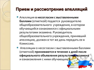 Прием и рассмотрение апелляций
 Апелляция о несогласии с выставленными
 баллами (отметкой) подается руководителю
 общеобразовательного учреждения, в котором
 обучающийся ознакомился с официальными
 результатами экзамена. Руководитель
 общеобразовательного учреждения, принявший
 апелляцию, должен в тот же день передать ее в
 Комиссию.
 Апелляции о несогласии с выставленными баллами
 (отметкой) принимаются в течение 2 дней после
 официального объявления результатов экзамена
 и ознакомления с ними обучающихся.
 