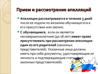 Прием и рассмотрение апелляций
 Апелляция рассматривается в течение 3 дней
  после ее подачи по желанию обучающегося в
  его присутствии или заочно.
 С обучающимся, если он является
  несовершеннолетним (до 18 лет) имеет право
  присутствовать при рассмотрении апелляции
  один из его родителей (законных
  представителей). Указанные лица должны
  иметь при себе документы, удостоверяющие их
  личность и подтверждающие статус (для
  законных представителей).
 