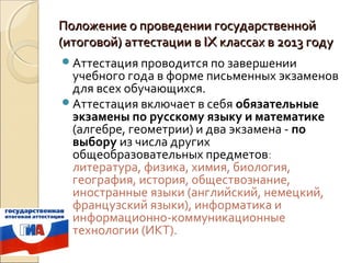 Положение о проведении государственной
(итоговой) аттестации в IX классах в 2013 году
Аттестация проводится по завершении
 учебного года в форме письменных экзаменов
 для всех обучающихся.
Аттестация включает в себя обязательные
 экзамены по русскому языку и математике
 (алгебре, геометрии) и два экзамена - по
 выбору из числа других
 общеобразовательных предметов:
 литература, физика, химия, биология,
 география, история, обществознание,
 иностранные языки (английский, немецкий,
 французский языки), информатика и
 информационно-коммуникационные
 технологии (ИКТ).
 