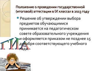 Положение о проведении государственной
(итоговой) аттестации в IX классах в 2013 году
Решение об утверждении выбора
  предметов обучающимися
  принимается на педагогическом
  совете образовательного учреждения
  и оформляется приказом не позднее 15
  декабря соответствующего учебного
  года.
 